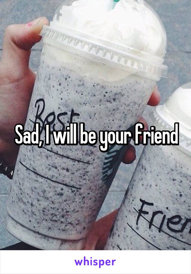 Sad, I will be your friend