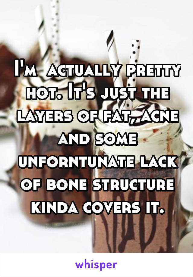 I'm  actually pretty hot. It's just the layers of fat, acne and some unforntunate lack of bone structure kinda covers it.