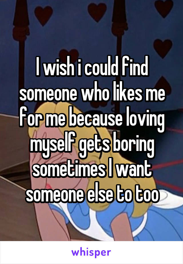 I wish i could find someone who likes me for me because loving myself gets boring sometimes I want someone else to too