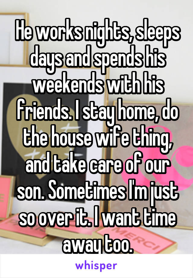 He works nights, sleeps days and spends his weekends with his friends. I stay home, do the house wife thing, and take care of our son. Sometimes I'm just so over it. I want time away too.