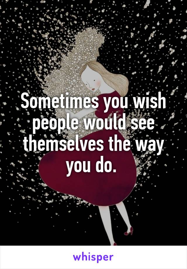 Sometimes you wish people would see themselves the way you do. 