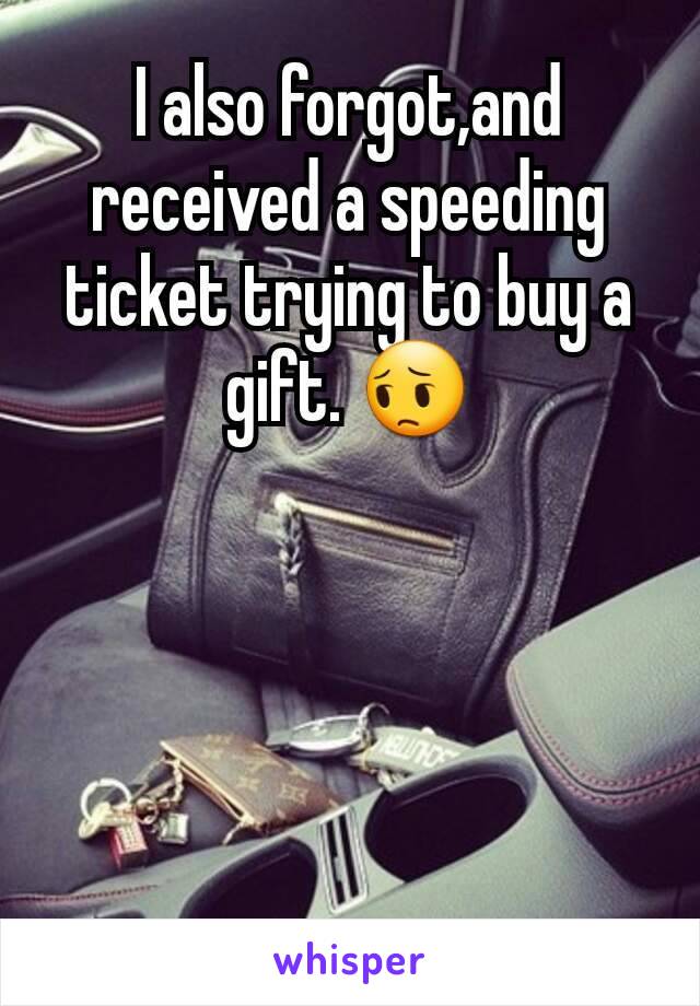 I also forgot,and received a speeding ticket trying to buy a gift. 😔