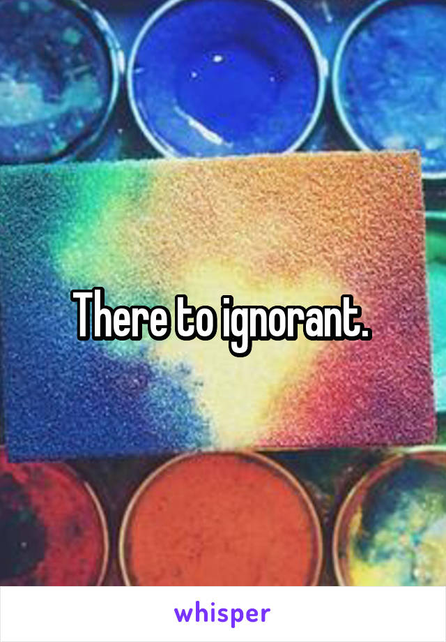 There to ignorant. 