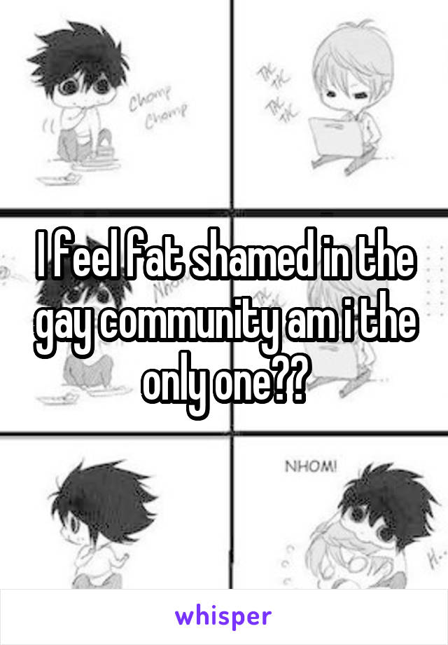 I feel fat shamed in the gay community am i the only one??