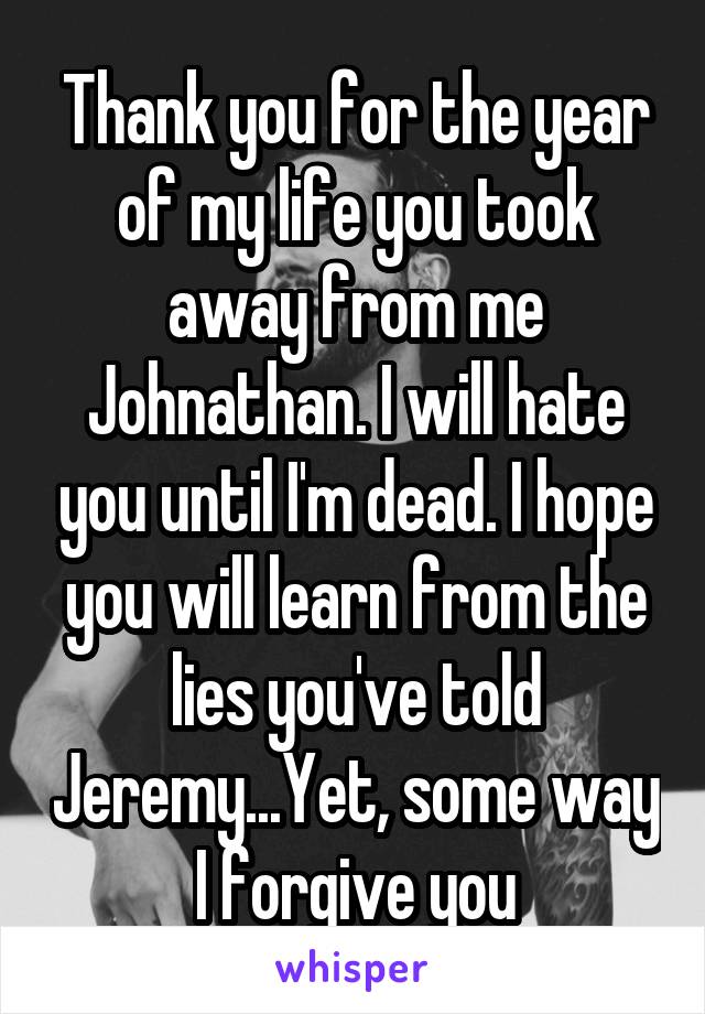 Thank you for the year of my life you took away from me Johnathan. I will hate you until I'm dead. I hope you will learn from the lies you've told Jeremy...Yet, some way I forgive you