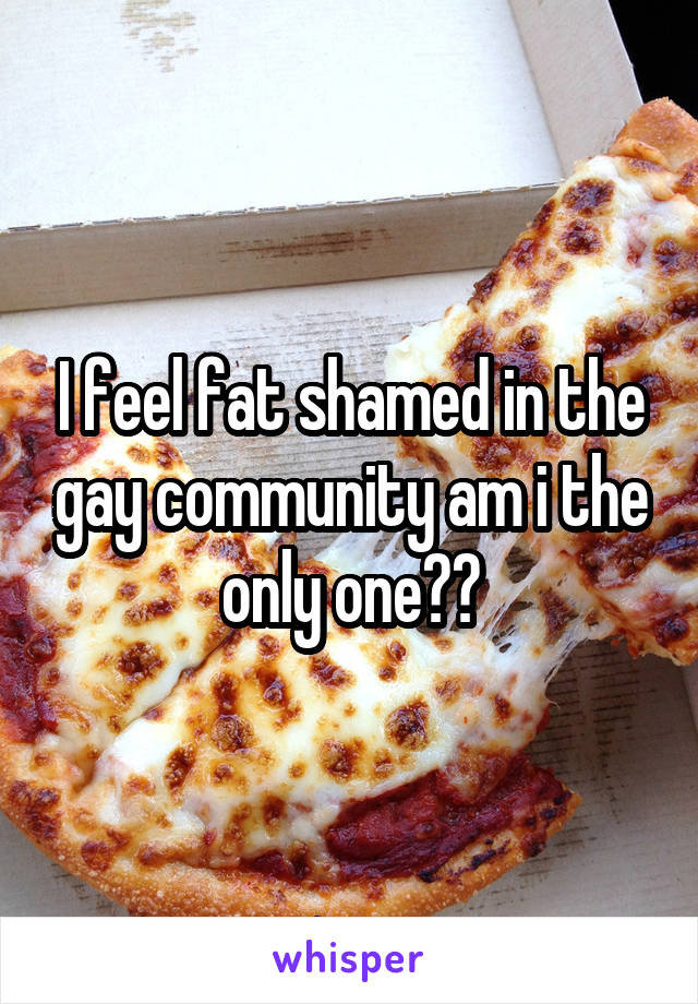 I feel fat shamed in the gay community am i the only one??