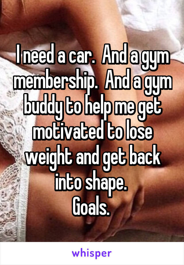 I need a car.  And a gym membership.  And a gym buddy to help me get motivated to lose weight and get back into shape. 
Goals. 