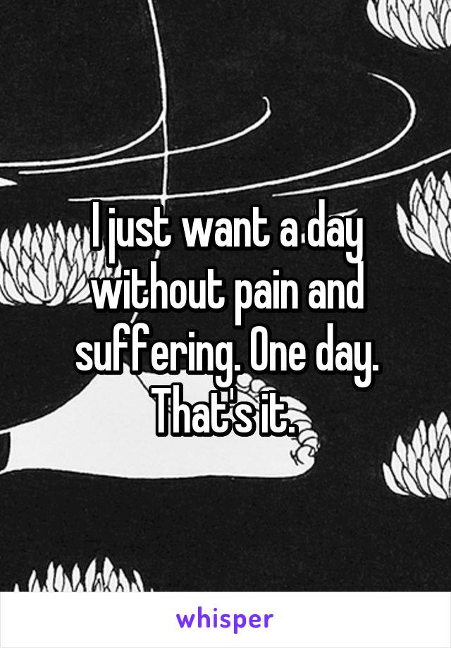 I just want a day without pain and suffering. One day. That's it. 