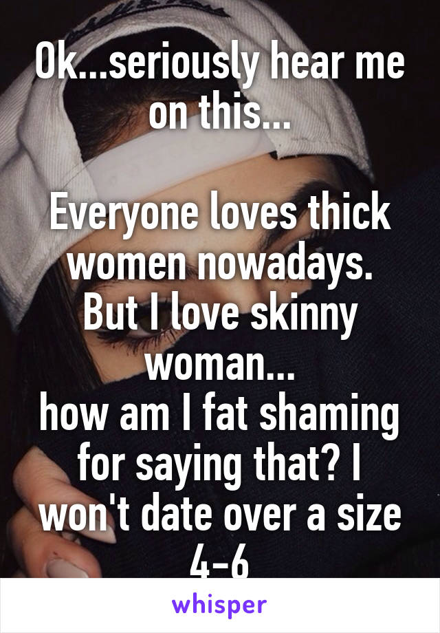 Ok...seriously hear me on this...

Everyone loves thick women nowadays.
But I love skinny woman...
how am I fat shaming for saying that? I won't date over a size 4-6