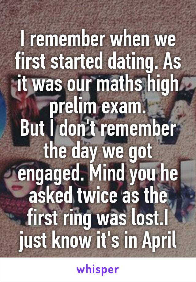 I remember when we first started dating. As it was our maths high prelim exam.
But I don't remember the day we got engaged. Mind you he asked twice as the first ring was lost.I just know it's in April