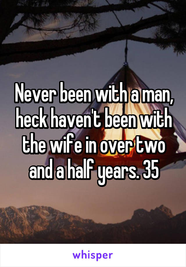 Never been with a man, heck haven't been with the wife in over two and a half years. 35