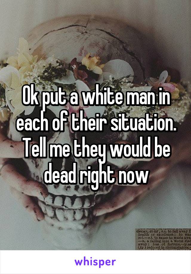 Ok put a white man in each of their situation. Tell me they would be dead right now
