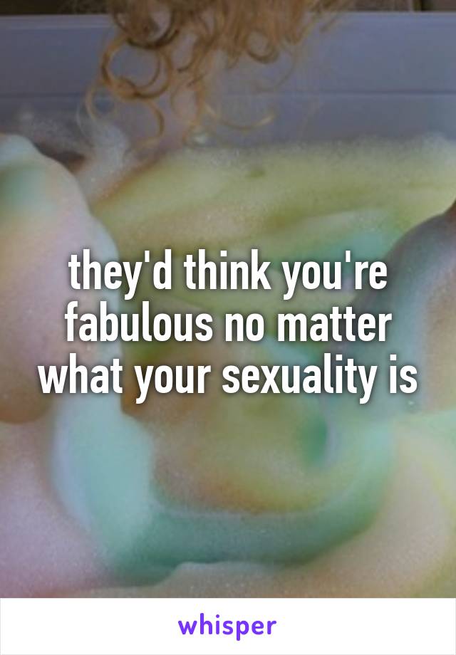 they'd think you're fabulous no matter what your sexuality is