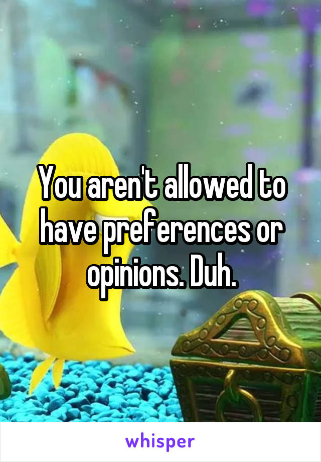 You aren't allowed to have preferences or opinions. Duh.