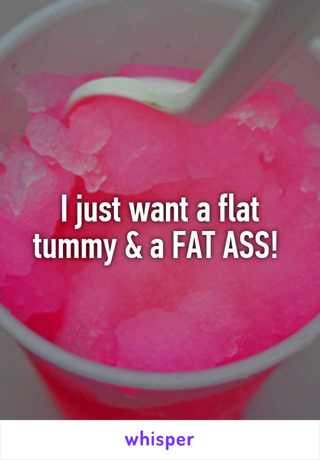 I just want a flat tummy & a FAT ASS! 