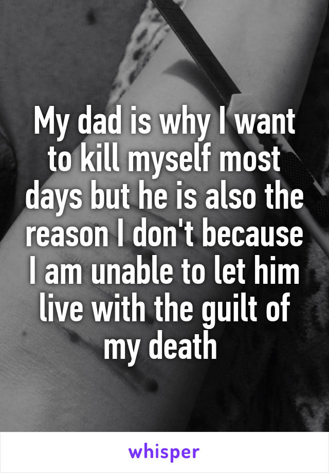 My dad is why I want to kill myself most days but he is also the reason I don't because I am unable to let him live with the guilt of my death 