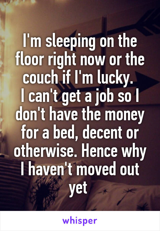 I'm sleeping on the floor right now or the couch if I'm lucky. 
I can't get a job so I don't have the money for a bed, decent or otherwise. Hence why I haven't moved out yet 