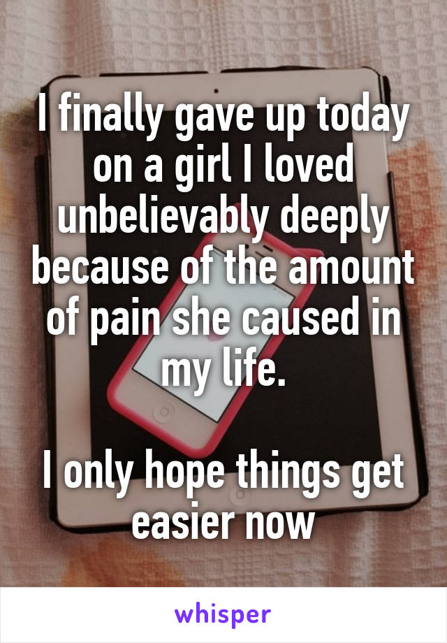 I finally gave up today on a girl I loved unbelievably deeply because of the amount of pain she caused in my life.

I only hope things get easier now