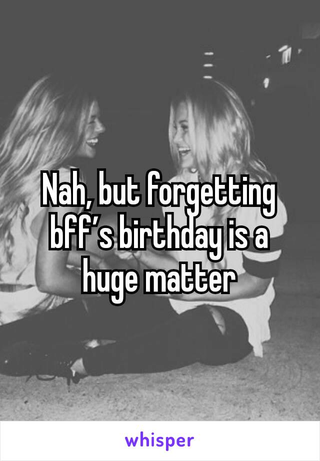 Nah, but forgetting bff’s birthday is a huge matter