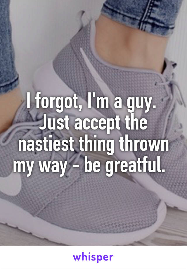 I forgot, I'm a guy.  Just accept the nastiest thing thrown my way - be greatful.  