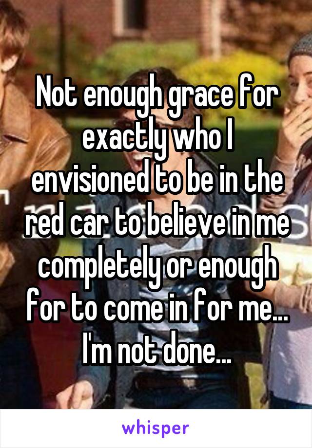 Not enough grace for exactly who I envisioned to be in the red car to believe in me completely or enough for to come in for me...
I'm not done...