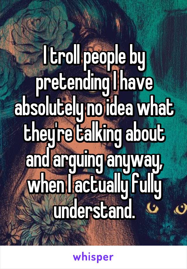 I troll people by pretending I have absolutely no idea what they're talking about and arguing anyway, when I actually fully understand.