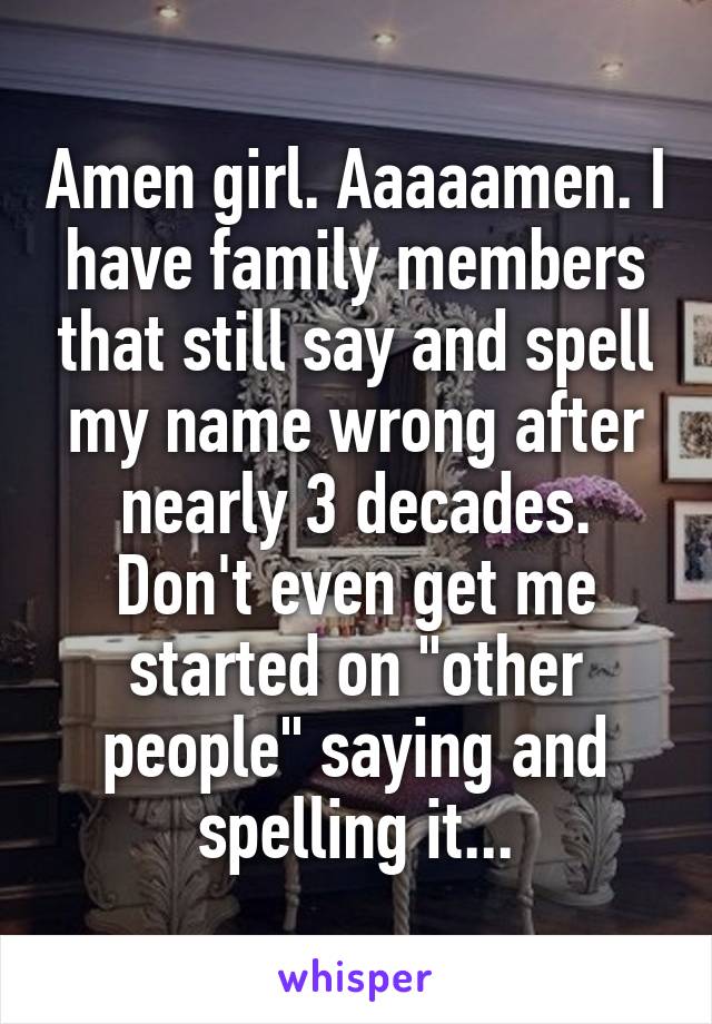 Amen girl. Aaaaamen. I have family members that still say and spell my name wrong after nearly 3 decades. Don't even get me started on "other people" saying and spelling it...