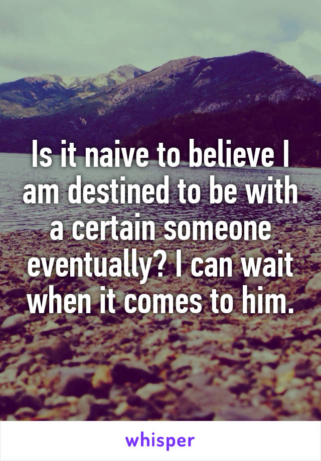 Is it naive to believe I am destined to be with a certain someone eventually? I can wait when it comes to him.