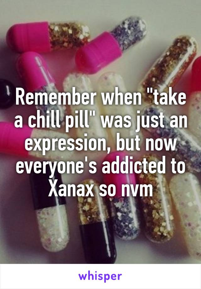 Remember when "take a chill pill" was just an expression, but now everyone's addicted to Xanax so nvm
