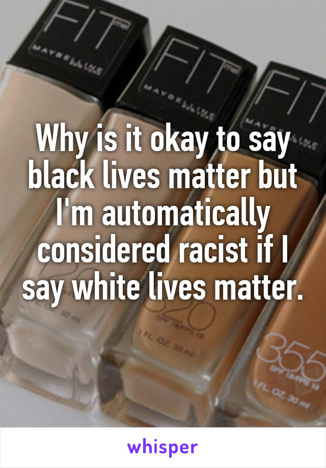 Why is it okay to say black lives matter but I'm automatically considered racist if I say white lives matter. 