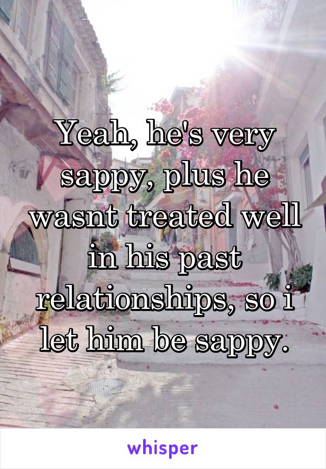 Yeah, he's very sappy, plus he wasnt treated well in his past relationships, so i let him be sappy.