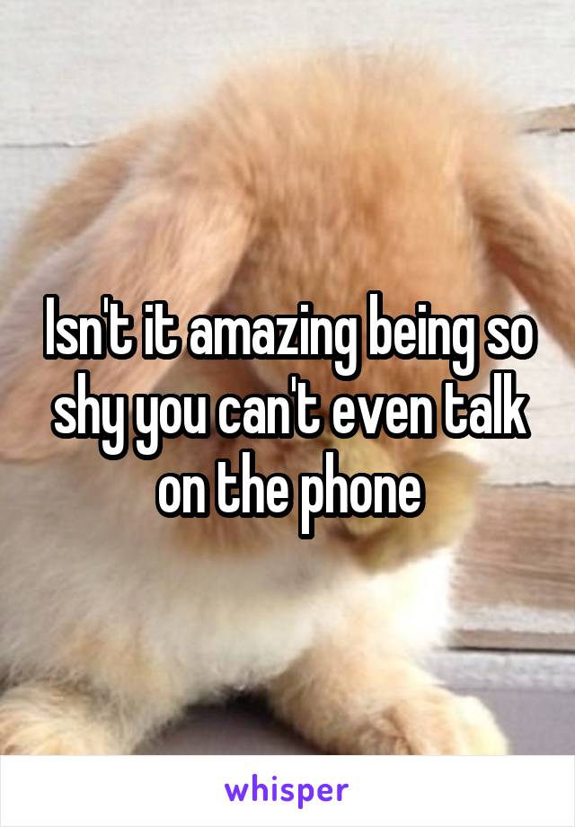 Isn't it amazing being so shy you can't even talk on the phone