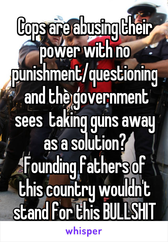 Cops are abusing their power with no punishment/questioning  and the government sees  taking guns away as a solution?
Founding fathers of this country wouldn't stand for this BULLSHIT
