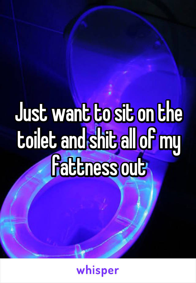 Just want to sit on the toilet and shit all of my fattness out