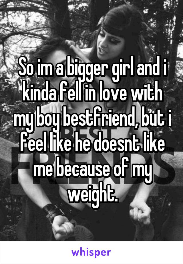 So im a bigger girl and i kinda fell in love with my boy bestfriend, but i feel like he doesnt like me because of my weight.