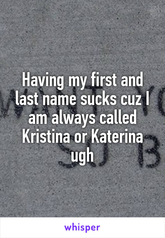 Having my first and last name sucks cuz I am always called Kristina or Katerina ugh