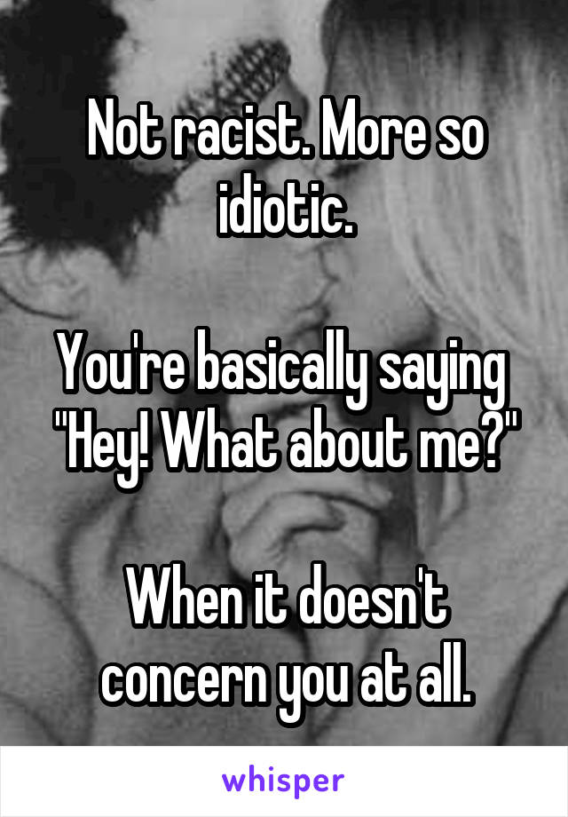 Not racist. More so idiotic.

You're basically saying 
"Hey! What about me?"

When it doesn't concern you at all.