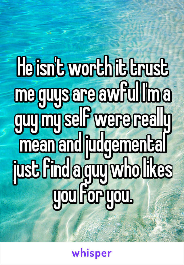 He isn't worth it trust me guys are awful I'm a guy my self were really mean and judgemental just find a guy who likes you for you.