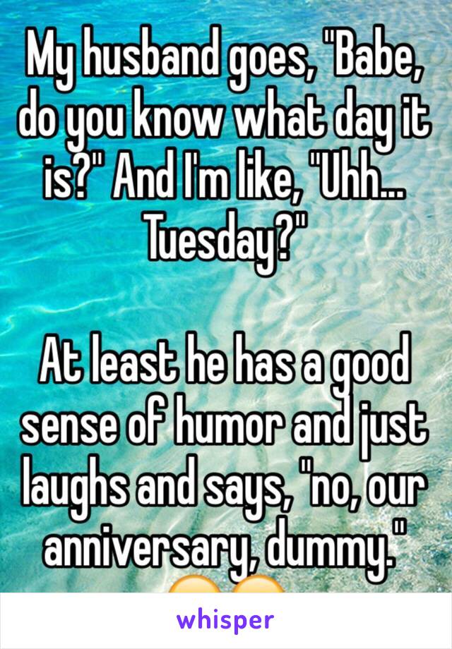 My husband goes, "Babe, do you know what day it is?" And I'm like, "Uhh... Tuesday?"

At least he has a good sense of humor and just laughs and says, "no, our anniversary, dummy." 😂😂