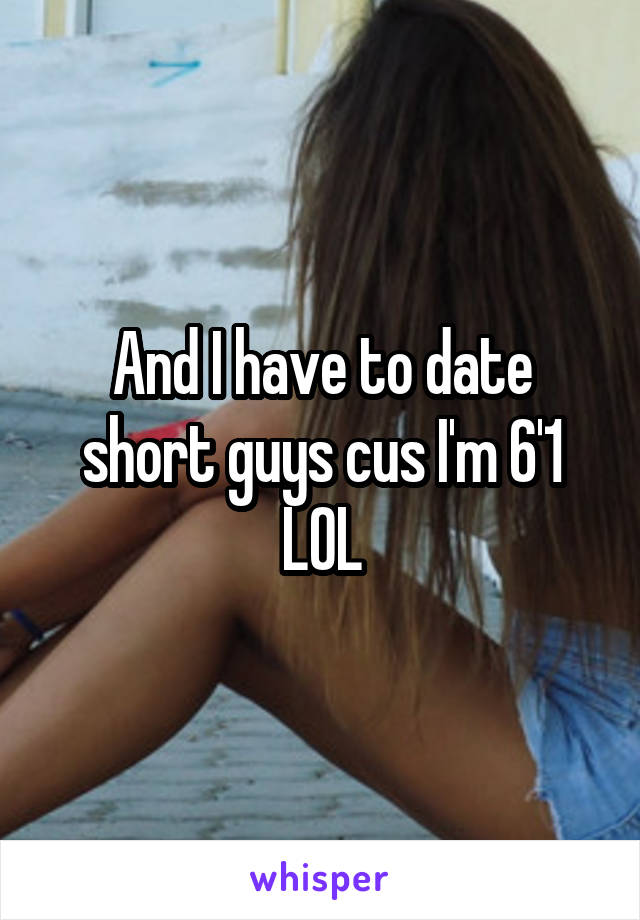 And I have to date short guys cus I'm 6'1 LOL