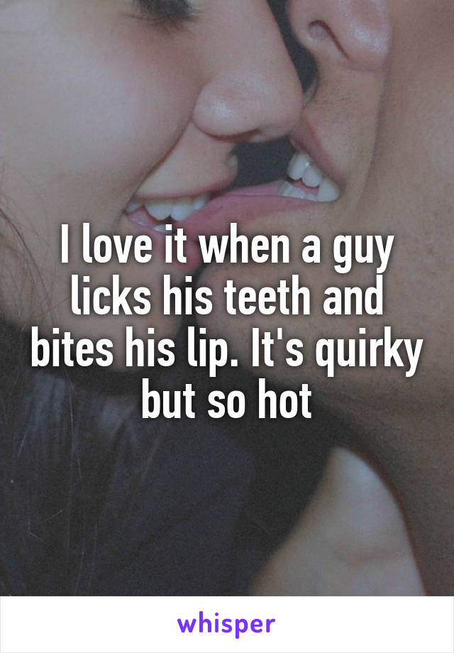 I love it when a guy licks his teeth and bites his lip. It's quirky but so hot