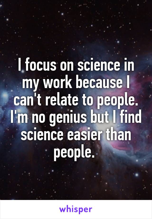 I focus on science in my work because I can't relate to people. I'm no genius but I find science easier than people. 