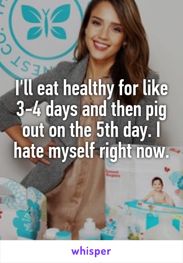 I'll eat healthy for like 3-4 days and then pig out on the 5th day. I hate myself right now. 