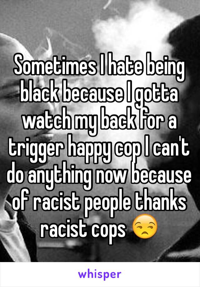 Sometimes I hate being black because I gotta watch my back for a trigger happy cop I can't do anything now because of racist people thanks racist cops 😒