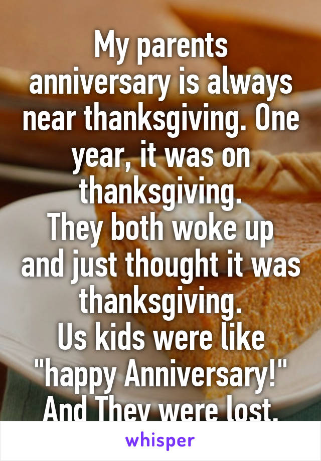 My parents anniversary is always near thanksgiving. One year, it was on thanksgiving.
They both woke up and just thought it was thanksgiving.
Us kids were like "happy Anniversary!"
And They were lost.