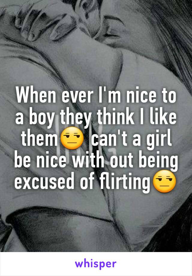 When ever I'm nice to a boy they think I like them😒 can't a girl be nice with out being excused of flirting😒