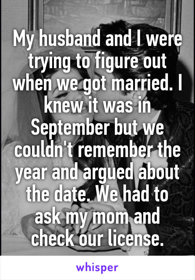 My husband and I were trying to figure out when we got married. I knew it was in September but we couldn't remember the year and argued about the date. We had to ask my mom and check our license.