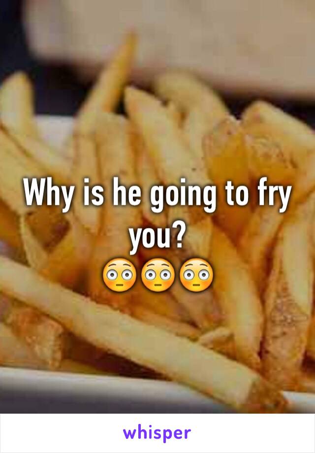 Why is he going to fry you?
😳😳😳