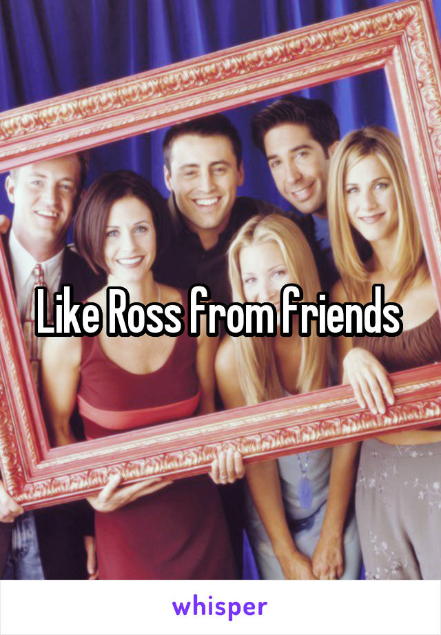 Like Ross from friends 