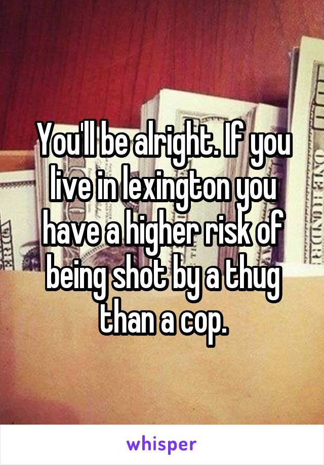 You'll be alright. If you live in lexington you have a higher risk of being shot by a thug than a cop.